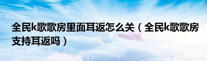 全民k歌歌房里面耳返怎么关（全民k歌歌房支持耳返吗）