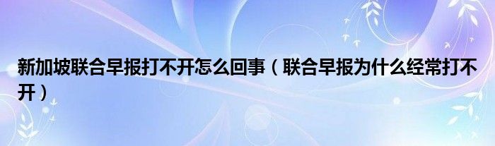 新加坡联合早报打不开怎么回事（联合早报为什么经常打不开）