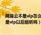 网易云不是vip怎么能听vip音乐（网易云下载的vip音乐不是vip以后能听吗）