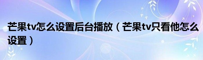 芒果tv怎么设置后台播放（芒果tv只看他怎么设置）