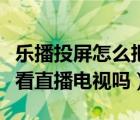 乐播投屏怎么把直播投到电视（乐播投屏可以看直播电视吗）