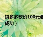 拼多多砍价100元要砍多少刀（拼多多砍价得多少人砍才能成功）