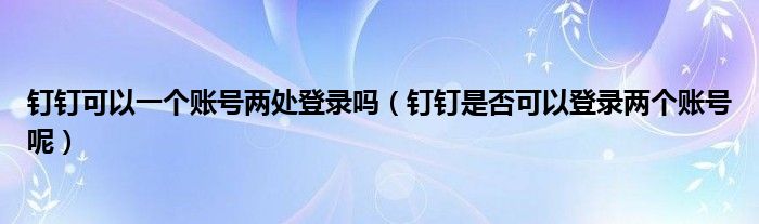 钉钉可以一个账号两处登录吗（钉钉是否可以登录两个账号呢）