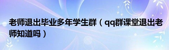 老师退出毕业多年学生群（qq群课堂退出老师知道吗）