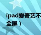 ipad爱奇艺不能全屏观看（ipad爱奇艺不能全屏）