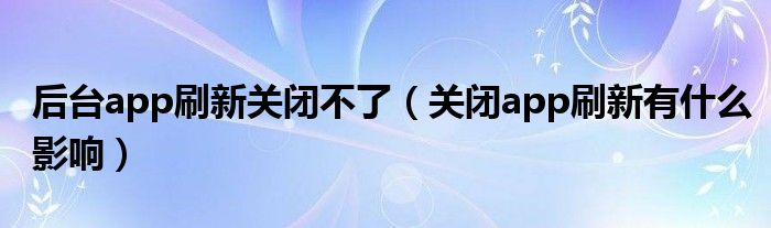 后台app刷新关闭不了（关闭app刷新有什么影响）