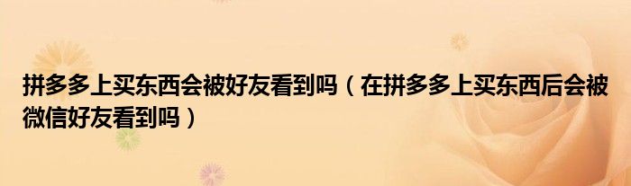 拼多多上买东西会被好友看到吗（在拼多多上买东西后会被微信好友看到吗）