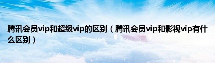 腾讯会员vip和超级vip的区别（腾讯会员vip和影视vip有什么区别）