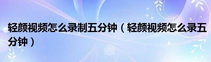 轻颜视频怎么录制五分钟（轻颜视频怎么录五分钟）