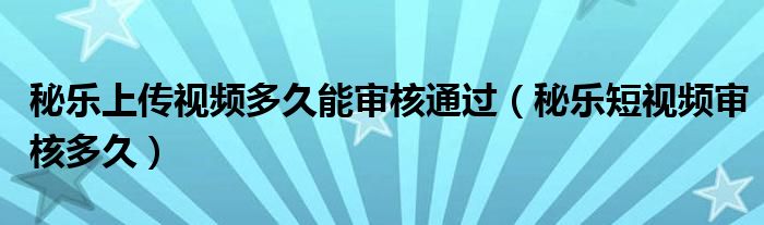 秘乐上传视频多久能审核通过（秘乐短视频审核多久）