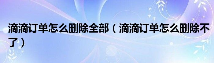 滴滴订单怎么删除全部（滴滴订单怎么删除不了）