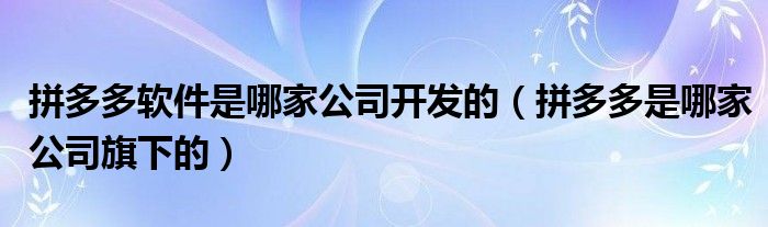 拼多多软件是哪家公司开发的（拼多多是哪家公司旗下的）