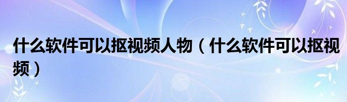 什么软件可以抠视频人物（什么软件可以抠视频）