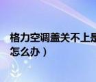 格力空调盖关不上是怎么回事（格力空调盖子打开了关不上怎么办）