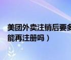 美团外卖注销后要多久才能注册（美团外卖注销后手机号还能再注册吗）