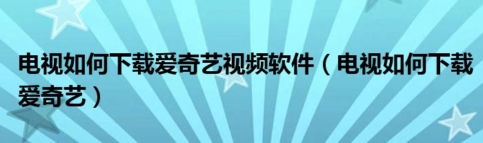 电视如何下载爱奇艺视频软件（电视如何下载爱奇艺）