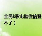 全民k歌电脑微信登录怎么打不开（全民k歌电脑版微信登录不了）