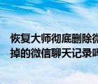 恢复大师彻底删除微信聊天记录（手机恢复大师可以恢复删掉的微信聊天记录吗）