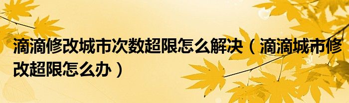 滴滴修改城市次数超限怎么解决（滴滴城市修改超限怎么办）