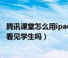 腾讯课堂怎么用ipad直播上课（腾讯会议直播上课老师可以看见学生吗）