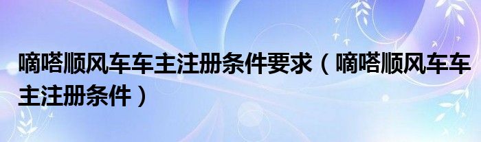 嘀嗒顺风车车主注册条件要求（嘀嗒顺风车车主注册条件）