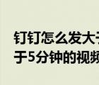 钉钉怎么发大于5分钟的视频（钉钉如何发大于5分钟的视频）