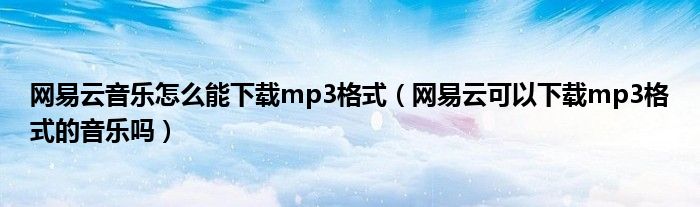 网易云音乐怎么能下载mp3格式（网易云可以下载mp3格式的音乐吗）