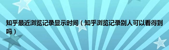 知乎最近浏览记录显示时间（知乎浏览记录别人可以看得到吗）