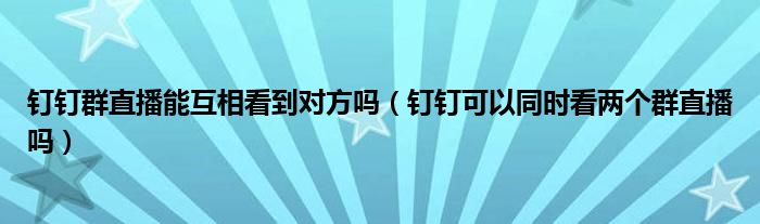 钉钉群直播能互相看到对方吗（钉钉可以同时看两个群直播吗）