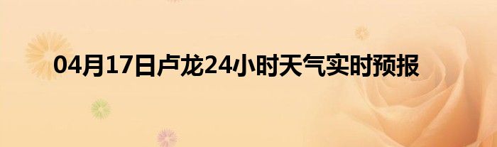 04月17日卢龙24小时天气实时预报