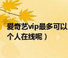 爱奇艺vip最多可以几个人同时登录（爱奇艺vip可以同时几个人在线呢）