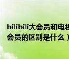 bilibili大会员和电视大会员通用吗（bilibili电视大会员与大会员的区别是什么）