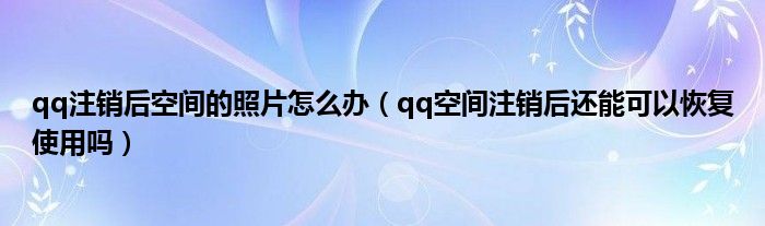 qq注销后空间的照片怎么办（qq空间注销后还能可以恢复使用吗）