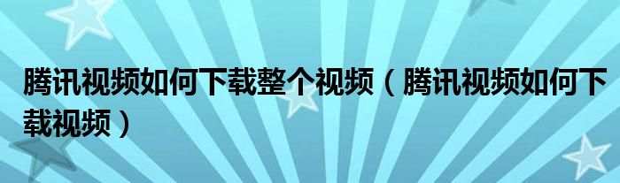 腾讯视频如何下载整个视频（腾讯视频如何下载视频）