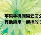 苹果手机网易云怎么开启同时播放（苹果手机网易云怎么和其他应用一起播放）