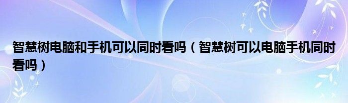 智慧树电脑和手机可以同时看吗（智慧树可以电脑手机同时看吗）