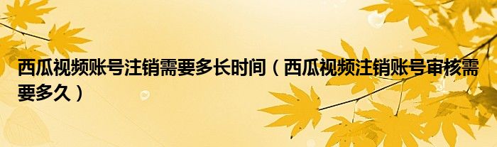 西瓜视频账号注销需要多长时间（西瓜视频注销账号审核需要多久）