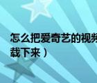 怎么把爱奇艺的视频下载下来剪辑（怎么把爱奇艺的视频下载下来）