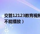 交管12123教育视频不能播放怎么办（交管12123教育视频不能播放）