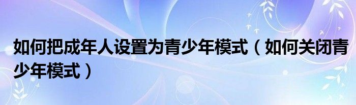 如何把成年人设置为青少年模式（如何关闭青少年模式）