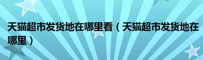 天猫超市发货地在哪里看（天猫超市发货地在哪里）