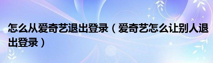 怎么从爱奇艺退出登录（爱奇艺怎么让别人退出登录）