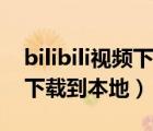 bilibili视频下载到本地电脑版（bilibili视频下载到本地）