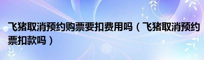 飞猪取消预约购票要扣费用吗（飞猪取消预约票扣款吗）