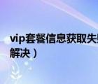 vip套餐信息获取失败怎么解决（vip套餐信息获取失败怎么解决）