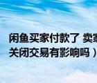 闲鱼买家付款了 卖家关闭交易有影响吗（闲鱼别人付款了我关闭交易有影响吗）