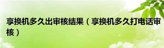 享换机多久出审核结果（享换机多久打电话审核）