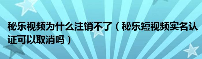 秘乐视频为什么注销不了（秘乐短视频实名认证可以取消吗）