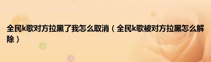 全民k歌对方拉黑了我怎么取消（全民k歌被对方拉黑怎么解除）