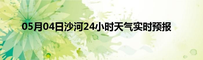 05月04日沙河24小时天气实时预报